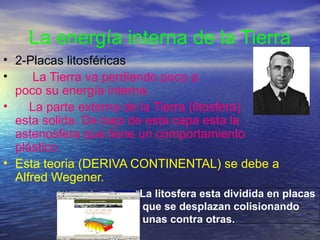 La energía interna de la Tierra
• 2-Placas litosféricas
•
La Tierra va perdiendo poco a
poco su energía interna.
•
La parte externa de la Tierra (litosfera)
esta solida. De bajo de esta capa esta la
astenosfera que tiene un comportamiento
plástico.
• Esta teoria (DERIVA CONTINENTAL) se debe a
Alfred Wegener.
La litosfera esta dividida en placas
que se desplazan colisionando
unas contra otras.

 