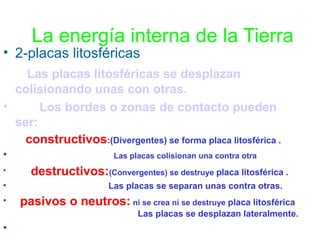 La energía interna de la Tierra

• 2-placas litosféricas
• Las placas litosféricas se desplazan

colisionando unas con otras.
•
Los bordes o zonas de contacto pueden
ser:
• constructivos:(Divergentes) se forma placa litosférica .
•
•

•
•

Las placas colisionan una contra otra

destructivos:(Convergentes) se destruye placa litosférica .
Las placas se separan unas contra otras.

pasivos o neutros: ni se crea ni se destruye placa litosférica
Las placas se desplazan lateralmente.

•

 