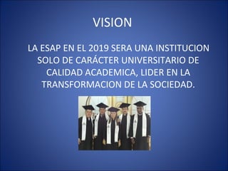 VISION
LA ESAP EN EL 2019 SERA UNA INSTITUCION
  SOLO DE CARÁCTER UNIVERSITARIO DE
    CALIDAD ACADEMICA, LIDER EN LA
   TRANSFORMACION DE LA SOCIEDAD.
 