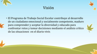 Visión
• El Programa de Trabajo Social Escolar contribuye al desarrollo
de un ciudadano emocional y socialmente competente, maduro
para comprender y aceptar la diversidad y educado para
confrontar retos y tomar decisiones mediante el análisis crítico
de las situaciones en el diario vivir.
 
