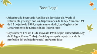 Base Legal
• Adscrito a la Secretaría Auxiliar de Servicios de Ayuda al
Estudiante y se rige por las disposiciones de la Ley Número 149
de 15 de julio de 1999, según enmendada, Ley Orgánica del
Departamento de Educación de Puerto Rico.
• Ley Número 171 de 11 de mayo de 1940, según enmendada, Ley
de Colegiación en Trabajo Social, que regula la práctica de la
profesión del trabajador social en Puerto Rico
 