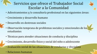 Servicios que ofrece el Trabajador Social
Escolar a la Comunidad
• Adiestramientos y/o consultoría profesional en las siguientes áreas:
• Crecimiento y desarrollo humano
• Desarrollo en destrezas sociales
• Observación temprana de problemas sociales y emocionales de los
estudiantes
• Técnicas para atender situaciones de conducta y disciplina
• Crecimiento, desarrollo físico y social del niño o adolescente
• Evaluación social de las situaciones de conductas y disciplina
• Relaciones humanas
 