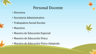 Personal Docente
• Directora
• Secretaria Administrativa
• Trabajadora Social Escolar
• Maestros
• Maestra de Educación Especial
• Maestro de Educación Física
• Maestro de Educación Física Adaptada
 