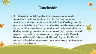 Conclusión
• El trabajador Social Escolar tiene un rol sumamente
importante en la comunidad escolar. Ya que como se
menciono anteriormente este tiene la función de prevenir,
ayudar a fortalecer y fomentar al máximo el funcionamiento
social, familiar, emocional y conductual de los estudiantes.
Mediante esta presentación esperamos que hayan conocido
un poco mas sobre nuestro centro de practica la Escuela
Elemental Rafael Cordero y Mollina de Aguadilla. Donde
estamos adquiriendo nuevos conocimientos y poniendo en
practica los mismos.
 