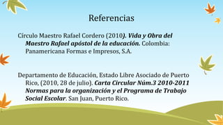 Referencias
Círculo Maestro Rafael Cordero (2010). Vida y Obra del
Maestro Rafael apóstol de la educación. Colombia:
Panamericana Formas e Impresos, S.A.
Departamento de Educación, Estado Libre Asociado de Puerto
Rico, (2010, 28 de julio). Carta Circular Núm.3 2010-2011
Normas para la organización y el Programa de Trabajo
Social Escolar. San Juan, Puerto Rico.
 
