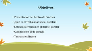 Objetivos
• Presentación del Centro de Práctica
• ¿Qué es el Trabajador Social Escolar?
• Servicios ofrecidos en el plantel escolar
• Composición de la escuela
• Teorías a utilizarse
 
