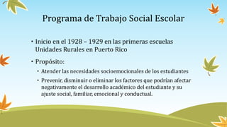 Programa de Trabajo Social Escolar
• Inicio en el 1928 – 1929 en las primeras escuelas
Unidades Rurales en Puerto Rico
• Propósito:
• Atender las necesidades socioemocionales de los estudiantes
• Prevenir, disminuir o eliminar los factores que podrían afectar
negativamente el desarrollo académico del estudiante y su
ajuste social, familiar, emocional y conductual.
 