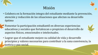 Misión
• Colabora en la formación integra del estudiante mediante la prevención,
atención y reducción de las situaciones que afectan su desarrollo
óptimo
• Fomentar la participación estudiantil en diversas experiencias
educativas y sociales que fortalezcan o propicien el desarrollo de
aspectos físicos, emocionales e intelectuales.
• Lograr que el estudiante mejore su calidad de vida y desarrolle
principios y valores necesarios para contribuir a la sana convivencia, la
justicia y paz social.
 