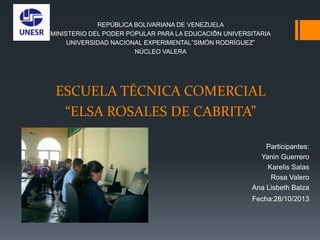 REPÚBLICA BOLIVARIANA DE VENEZUELA
1
MINISTERIO DEL PODER POPULAR PARA LA EDUCACIÓN UNIVERSITARIA
UNIVERSIDAD NACIONAL EXPERIMENTAL”SIMÓN RODRÍGUEZ”
NÚCLEO VALERA

ESCUELA TÉCNICA COMERCIAL
“ELSA ROSALES DE CABRITA”
Participantes:
Yanin Guerrero
Karelis Salas
Rosa Valero
Ana Lisbeth Balza
Fecha:28/10/2013

 