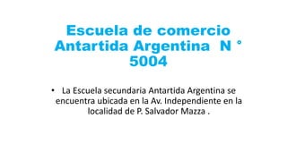 Escuela de comercio
Antartida Argentina N °
5004
• La Escuela secundaria Antartida Argentina se
encuentra ubicada en la Av. Independiente en la
localidad de P. Salvador Mazza .
 