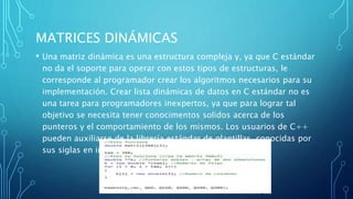 MATRICES DINÁMICAS
• Una matriz dinámica es una estructura compleja y, ya que C estándar
no da el soporte para operar con estos tipos de estructuras, le
corresponde al programador crear los algoritmos necesarios para su
implementación. Crear lista dinámicas de datos en C estándar no es
una tarea para programadores inexpertos, ya que para lograr tal
objetivo se necesita tener conocimentos solidos acerca de los
punteros y el comportamiento de los mismos. Los usuarios de C++
pueden auxiliarse de la librería estándar de plantillas, conocidas por
sus siglas en ingles como STL.
 