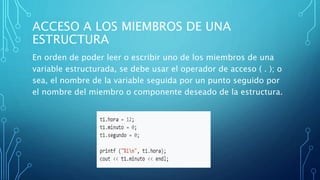 ACCESO A LOS MIEMBROS DE UNA
ESTRUCTURA
En orden de poder leer o escribir uno de los miembros de una
variable estructurada, se debe usar el operador de acceso ( . ); o
sea, el nombre de la variable seguida por un punto seguido por
el nombre del miembro o componente deseado de la estructura.
 