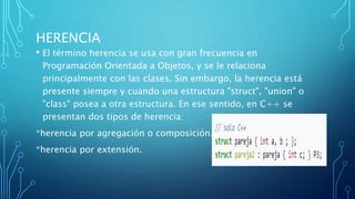 HERENCIA
• El término herencia se usa con gran frecuencia en
Programación Orientada a Objetos, y se le relaciona
principalmente con las clases. Sin embargo, la herencia está
presente siempre y cuando una estructura "struct", "union" o
"class" posea a otra estructura. En ese sentido, en C++ se
presentan dos tipos de herencia:
*herencia por agregación o composición.
*herencia por extensión.
 