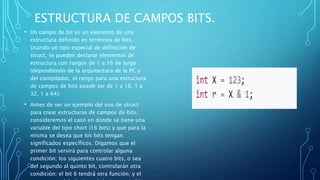 ESTRUCTURA DE CAMPOS BITS.
• Un campo de bit es un elemento de una
estructura definido en terminos de bits.
Usando un tipo especial de definición de
struct, se pueden declarar elementos de
estructura con rangos de 1 a 16 de largo
(dependiendo de la arquitectura de la PC y
del compilador, el rango para una estructura
de campos de bits puede ser de 1 a 16, 1 a
32, 1 a 64).
• Antes de ver un ejemplo del uso de struct
para crear estructuras de campos de bits,
consideremos el caso en donde se tiene una
variable del tipo short (16 bits) y que para la
misma se desea que los bits tengan
significados específicos. Digamos que el
primer bit servirá para controlar alguna
condición; los siguientes cuatro bits, o sea
del segundo al quinto bit, controlarán otra
condición; el bit 6 tendrá otra función; y el
 