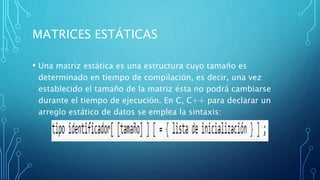 MATRICES ESTÁTICAS
• Una matriz estática es una estructura cuyo tamaño es
determinado en tiempo de compilación, es decir, una vez
establecido el tamaño de la matriz ésta no podrá cambiarse
durante el tiempo de ejecución. En C, C++ para declarar un
arreglo estático de datos se emplea la sintaxis:
 
