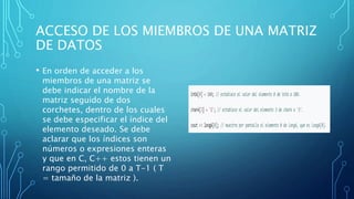ACCESO DE LOS MIEMBROS DE UNA MATRIZ
DE DATOS
• En orden de acceder a los
miembros de una matriz se
debe indicar el nombre de la
matriz seguido de dos
corchetes, dentro de los cuales
se debe especificar el índice del
elemento deseado. Se debe
aclarar que los índices son
números o expresiones enteras
y que en C, C++ estos tienen un
rango permitido de 0 a T-1 ( T
= tamaño de la matriz ).
 