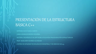 PRESENTACIÓN DE LA ESTRUCTURA
BÁSICA C++
ESPINOSA OLIVO KARLA LIZETH
GARCIA ROSALES ERICKA YOVANNA
MATERIA: DESARROLLO DE SOFTWARE UTILIZANDO PROGRAMACIÓN ESTRUCTURADA
PROF. MARGARITA ROMEO ALVARADO
CENTRO DE ESTUDIOS TECNOLÓGICOS INDUSTRIAL Y DE SERVICIO NO.109
 