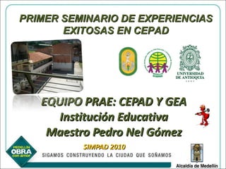 EQUIPO PRAE: CEPAD Y GEA Institución Educativa Maestro Pedro Nel Gómez SIMPAD 2010 PRIMER SEMINARIO DE EXPERIENCIAS EXITOSAS EN CEPAD 