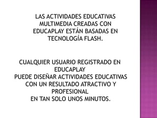 LAS ACTIVIDADES EDUCATIVAS
MULTIMEDIA CREADAS CON
EDUCAPLAY ESTÁN BASADAS EN
TECNOLOGÍA FLASH.
CUALQUIER USUARIO REGISTRADO EN
EDUCAPLAY
PUEDE DISEÑAR ACTIVIDADES EDUCATIVAS
CON UN RESULTADO ATRACTIVO Y
PROFESIONAL
EN TAN SOLO UNOS MINUTOS.
 