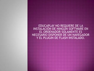 EDUCAPLAY NO REQUIERE DE LA
INSTALACIÓN DE NINGÚN SOFTWARE EN
EL ORDENADOR SOLAMENTE ES
NECESARIO DISPONER DE UN NAVEGADOR
Y EL PLUGIN DE FLASH INSTALADO.
.
 