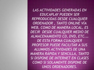 LAS ACTIVIDADES GENERADAS EN
EDUCAPLAY PUEDEN SER
REPRODUCIDAS DESDE CUALQUIER
ORDENADOR , TANTO ONLINE VÍA
WEB, COMO DE MANERA LOCAL, ES
DECIR DESDE CUALQUIER MEDIO DE
ALMACENAMIENTO CD, DVD, ETC.…
DE ESTA FORMA CUALQUIER
PROFESOR PUEDE FACILITAR A SUS
ALUMNOS ACTIVIDADES DE UNA
MANERA RÁPIDA Y SENCILLA, TANTO
SI DISPONE DE INTERNET EN CLASES
COMO SI SOLAMENTE DISPONE DE
UNOS ORDENADORES.
 