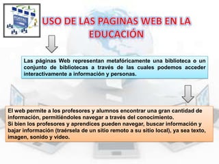 Las páginas Web representan metafóricamente una biblioteca o un
conjunto de bibliotecas a través de las cuales podemos acceder
interactivamente a información y personas.

El web permite a los profesores y alumnos encontrar una gran cantidad de
información, permitiéndoles navegar a través del conocimiento.
Si bien los profesores y aprendices pueden navegar, buscar información y
bajar información (traérsela de un sitio remoto a su sitio local), ya sea texto,
imagen, sonido y video.

 