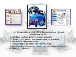 Las desventajas al usar Internet en educación. radican
esencialmente en:
· La cantidad y calidad de la información circulante
· El tiempo que el profesor y alumno requiere para navegar
· La estabilidad de las conexiones
· Las metodologías de trabajo son aún inmaduras
· La carencia de evaluación de experiencias educativas con el uso
de Internet como medio

 