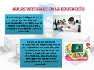 La tecnología ha llegado, para
saber aprovechas las
oportunidades y ventajas que la
misma nos ofrece, siempre y
cuando se utilicen de la forma
adecuada.

De allí se desencadena la
herramienta tan importante hoy en
día, como lo es las aulas virtuales.
Las mismas es la educación en
línea, a través de las redes
informáticas, son una forma
emergente de proporcionar
conocimientos y habilidades al
alumnado.

 