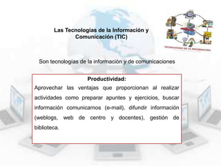 Las Tecnologías de la Información y
Comunicación (TIC)

Son tecnologías de la información y de comunicaciones
Productividad:
Aprovechar las ventajas que proporcionan al realizar
actividades como preparar apuntes y ejercicios, buscar
información comunicarnos (e-mail), difundir información
(weblogs, web de centro y docentes), gestión de
biblioteca.

 
