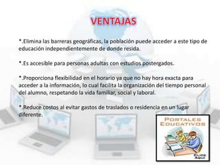 *.Elimina las barreras geográficas, la población puede acceder a este tipo de
educación independientemente de donde resida.
*.Es accesible para personas adultas con estudios postergados.

*.Proporciona flexibilidad en el horario ya que no hay hora exacta para
acceder a la información, lo cual facilita la organización del tiempo personal
del alumno, respetando la vida familiar, social y laboral.
*.Reduce costos al evitar gastos de traslados o residencia en un lugar
diferente.

 