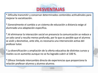 *.Dificulta transmitir y conservar determinados contenidos actitudinales para
mejorar la socialización.
*.Generalmente el cambio a un sistema de educación a distancia exige al
alumnado una adaptación específica.
*.Al eliminarse la interacción social en presencia la comunicación se reduce a
un solo canal y resulta menos profunda, por lo que es posible que el alumno
se aislé y desmotive, ante ello, es necesaria una intervención activa del
profesor tutor.
*.La diversificación y ampliación de la oferta educativa de distintos cursos y
niveles va en aumento aunque no se ha logrado cubrir al 100 %.
*.Ofrece limitado intercambio directo de experiencias que proporciona la
relación profesor-alumno y alumno-alumno.

 