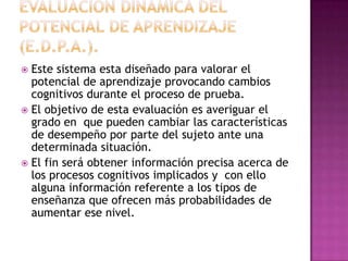  Este sistema esta diseñado para valorar el
  potencial de aprendizaje provocando cambios
  cognitivos durante el proceso de prueba.
 El objetivo de esta evaluación es averiguar el
  grado en que pueden cambiar las características
  de desempeño por parte del sujeto ante una
  determinada situación.
 El fin será obtener información precisa acerca de
  los procesos cognitivos implicados y con ello
  alguna información referente a los tipos de
  enseñanza que ofrecen más probabilidades de
  aumentar ese nivel.
 
