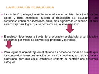    La mediación pedagógica se da en la educación a distancia a través de los
    textos y otros materiales puestos a disposición del estudiante. Los
    contenidos deben ser accesibles, clara, bien organizada en función del auto
    aprendizaje para lograr que se convierta en un acto educativo.



   El profesor debe lograr a través de la educación a distancia la participación
    del alumno por medio de actividades, practicas y ejercicios.



   Para lograr el aprendizaje en el alumno es necesario tomar en cuenta que
    los contenidos lleven una relación con su vida cotidiana, su practica diaria y
    profesional para que así el estudiante enfrente su contexto con diferentes
    enfoques.
 