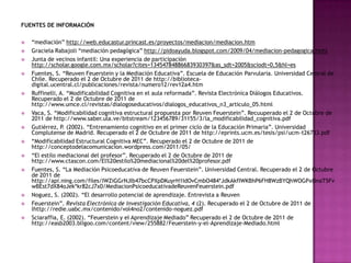 FUENTES DE INFORMACIÓN

   “mediación” http://web.educastur.princast.es/proyectos/mediacion/mediacion.htm
   Graciela Rabajoli “mediación pedagógica” http://pidoayuda.blogspot.com/2009/04/mediacion-pedagogica.html
   Junta de vecinos infantil: Una experiencia de participación
    http://scholar.google.com.mx/scholar?cites=13454784886683930397&as_sdt=2005&sciodt=0,5&hl=es
   Fuentes, S. “Reuven Feuerstein y la Mediación Educativa”. Escuela de Educación Parvularia. Universidad Central de
    Chile. Recuperado el 2 de Octubre de 2011 de http://biblioteca-
    digital.ucentral.cl/publicaciones/revista/numero12/rev12a4.htm
   Ruffinelli, A. “Modificabilidad Cognitiva en el aula reformada”. Revista Electrónica Diálogos Educativos.
    Recuperado el 2 de Octubre de 2011 de
    http://www.umce.cl/revistas/dialogoseducativos/dialogos_educativos_n3_articulo_05.html
   Vaca, S. “Modificabilidad cognitiva estructural propuesta por Reuven Feuerstein”. Recuuperado el 2 de Octubre de
    2011 de http://www.saber.ula.ve/bitstream/123456789/31155/3/la_modificabilidad_cognitiva.pdf
   Gutiérrez, P. (2002). “Entrenamiento cognitivo en el primer ciclo de la Educación Primaria”. Universidad
    Complutense de Madrid. Recuperado el 2 de Octubre de 2011 de http://eprints.ucm.es/tesis/psi/ucm-t26733.pdf
   “Modificabilidad Estructural Cognitiva MEC”. Recuperado el 2 de Octubre de 2011 de
    http://conceptodelacomunicacion.wordpress.com/2011/05/
   “El estilo mediacional del profesor”. Recuperado el 2 de Octubre de 2011 de
    http://www.ctascon.com/El%20estilo%20mediacional%20del%20profesor.pdf
   Fuentes, S. “La Mediación Psicoeducativa de Reuven Feuerstein”. Universidad Central. Recuperado el 2 de Octubre
    de 2011 de
    http://api.ning.com/files/IWZiGGrNJIb47bcCPXpDKuyrH1IdOvCmbO484*JdkAkfIWKBhP6FH8WzBYQhWOGPxOnaT5Fv
    wBEst7dX84oJek*kr82cJ7x0/MediacionPsicoeducativadeReuvenFeuerstein.pdf
   Noguez, S. (2002). “El desarrollo potencial de aprendizaje. Entrevista a Reuven
   Feuerstein”. Revista Electrónica de Investigación Educativa, 4 (2). Recuperado el 2 de Octubre de 2011 de
    lhttp://redie.uabc.mx/contenido/vol4no2/contenido-noguez.pdf
   Sciaraffia, E. (2002). “Feuerstein y el Aprendizaje Mediado” Recuperado el 2 de Octubre de 2011 de
    http://easb2003.bligoo.com/content/view/255882/Feuerstein-y-el-Aprendizaje-Mediado.html
 