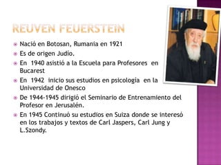    Nació en Botosan, Rumania en 1921
   Es de origen Judío.
   En 1940 asistió a la Escuela para Profesores en
    Bucarest
   En 1942 inicio sus estudios en psicología en la
    Universidad de Onesco
   De 1944-1945 dirigió el Seminario de Entrenamiento del
    Profesor en Jerusalén.
   En 1945 Continuó su estudios en Suiza donde se interesó
    en los trabajos y textos de Carl Jaspers, Carl Jung y
    L.Szondy.
 