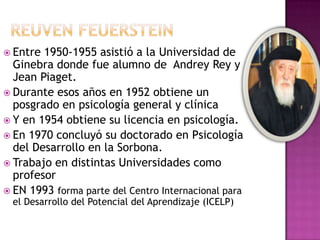  Entre 1950-1955 asistió a la Universidad de
  Ginebra donde fue alumno de Andrey Rey y
  Jean Piaget.
 Durante esos años en 1952 obtiene un
  posgrado en psicología general y clínica
 Y en 1954 obtiene su licencia en psicología.
 En 1970 concluyó su doctorado en Psicología
  del Desarrollo en la Sorbona.
 Trabajo en distintas Universidades como
  profesor
 EN 1993 forma parte del Centro Internacional para
  el Desarrollo del Potencial del Aprendizaje (ICELP)
 
