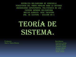 REPÚBLICA BOLIVARIANA DE VENEZUELA
               MINISTERIO DEL PODER POPULAR PARA LA DEFENSA
               UNIVERSIDAD EXPERIMENTAL POLITÉCNICA DE LAS
                        FUERZAS ARMADAS BOLIVARIANA
                       NÚCLEO GUÁRICO- SEDE TUCUPIDO
                      ING. DE SISTEMA – SECCIÓN D4-1




                  Teoría de
                   Sistema.
Profesora:                                          Bachilleres:
María Elena Silvera                                 Cardoza Lisney
                                                    Sifontes María
                                                    Casado Carlos
                                                    Álvarez María
                                                    Carrillo Iván
                                                    Terán Johan
 