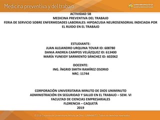 ACTIVIDAD 5B
MEDICINA PREVENTIVA DEL TRABAJO
FERIA DE SERVICIO SOBRE ENFERMEDADES LABORALES: HIPOACUSIA NEUROSENSORIAL INDICIADA POR
EL RUIDO EN EL TRABAJO
ESTUDIANTE:
JUAN ALEJANDRO URQUINA TOVAR ID: 608780
DANIA ANDREA CAMPOS VELÁZQUEZ ID: 613400
MARÍA YUNEIDY SARMIENTO SÁNCHEZ ID: 602062
DOCENTE:
ING. ÍNGRID SMITH RAMÍREZ OSORIO
NRC: 11744
CORPORACIÓN UNIVERSITARIA MINUTO DE DIOS UNIMINUTO
ADMINISTRACIÓN EN SEGURIDAD Y SALUD EN EL TRABAJO – SEM. VI
FACULTAD DE CIENCIAS EMPRESARIALES
FLORENCIA – CAQUETÁ
2019
 