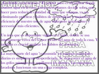 ¿En dónde comenzamos? El primer paso es identificar donde
usamos agua en la casa. Luego necesitamos decidir sobre qué
hacer para reducir la cantidad de agua que usamos, ya sea
eliminando prácticas y hábitos de desperdicio, o mejorando la
eficiencia de nuestro uso de agua utilizando instalaciones y
accesorios más eficientes.
Un área que es importante vigilar es el baño, donde se usa
internamente cerca del 65 por ciento del agua de toda la casa. Y
también es crucial analizar los hábitos de consumo.
La mayor parte del agua "consumida" en nuestras actividades
diarias es simplemente desperdiciada. Se deja correr el agua de
los grifos mientras nos cepillamos los dientes. Las máquinas
lavadoras funcionan sin una carga completa.
 