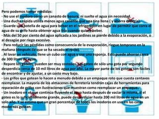 Pero podemos tomar medidas:
· No use el inodoro como un canasto de basura, ni suelte el agua sin necesidad.
· Una ducha rápida utiliza menos agua caliente que una tina llena ( y ahorra energía).
· Guarde una botella de agua para beber en el refrigerador en lugar de permitir que corra el
agua de su grifo hasta obtener agua fría cuando quiere beber.
· Más del 50 por ciento del agua aplicada a los jardines se pierde debido a la evaporación, o
al desagüe por riego excesivo.
· Para reducir las pérdidas como consecuencia de la evaporación, riegue temprano en la
mañana (después de que se ha secado el rocío).
. Al lavar un vehículo, llene un cubo con agua y use una esponja. Esto puede ahorrar cerca
de 300 litros de agua.
· Repare los goteos, pueden ser muy costosos. Un goteo de sólo una gota por segundo
desperdicia cerca de 10 mil litros de agua por año. La mayor parte de los goteos son fáciles
de encontrar y de ajustar, a un costo muy bajo.
· Los grifos que gotean lo hacen a menudo debido a un empaque roto que cuesta centavos
reemplazar. La mayoría de los almacenes de ferretería tendrán cajas de herramientas para
reparación de grifos con ilustraciones que muestran como reemplazar un empaque.
· Un inodoro en el que continúa fluyendo el agua hasta después de vaciar la misma, si el
goteo es lo suficientemente grande, puede desperdiciar hasta 200 mil litros de agua en un
solo año. Y se estima que un gran porcentaje de todos los inodoros en uso en las casas
modernas gotean.
 