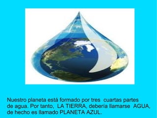 Nuestro planeta está formado por tres cuartas partes
de agua. Por tanto, LA TIERRA, debería llamarse AGUA,
de hecho es llamado PLANETA AZUL.
 