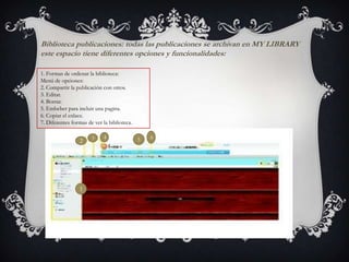 Biblioteca publicaciones: todas las publicaciones se archivan en MY LIBRARY
este espacio tiene diferentes opciones y funcionalidades:
1. Formas de ordenar la biblioteca:
Menú de opciones:
2. Compartir la publicación con otros.
3. Editar.
4. Borrar.
5. Embeber para incluir una pagina.
6. Copiar el enlace.
7. Diferentes formas de ver la biblioteca.
1
2 3 4 5 6
 