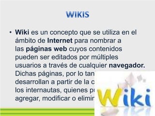 • Wiki es un concepto que se utiliza en el
  ámbito de Internet para nombrar a
  las páginas web cuyos contenidos
  pueden ser editados por múltiples
  usuarios a través de cualquier navegador.
  Dichas páginas, por lo tanto, se
  desarrollan a partir de la colaboración de
  los internautas, quienes pueden
  agregar, modificar o eliminar información.
 
