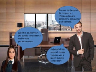 Buenas, tenía ganas
de conocerte .
¿Preparada para
aprender a conquistar
a un hombre?
¡¿Cómo te atreves?!
¡Yo puedo conquistar a
un hombre
perfectamente!
¡Jajajaja!¿Estás
segura? ¡venga
vamos a ver a
quién puedes
conquistar!
 