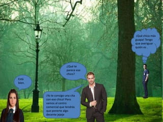 ¡Qué chica más
guapa! Tengo
que averiguar
quién es .
¿Qué te
parece ese
chico?
Está
bien.
¡Yo te consigo una cita
con ese chico! Pero
vamos al centro
comercial que tendrás
que ponerte algo
decente jejeje
 