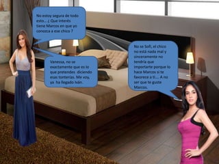 No estoy segura de todo
esto… ¿ Que interés
tiene Marcos en que yo
conozca a ese chico ?
No se Sofi, el chico
no está nada mal y
sinceramente no
tendría que
importarte porque lo
hace Marcos si te
favorece a ti…. A no
ser que te guste
Marcos.
Vanessa, no se
exactamente que es lo
que pretendes diciendo
esas tonterías. Me voy,
ya ha llegado Iván.
 