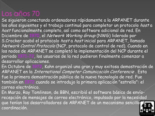 Los años 70
Se siguieron conectando ordenadores rápidamente a la ARPANET durante
los años siguientes y el trabajo continuó para completar un protocolo host a
host funcionalmente completo, así como software adicional de red. En
Diciembre de 1970, el Network Working Group (NWG) liderado por
S.Crocker acabó el protocolo host a host inicial para ARPANET, llamado
Network Control Protocolo (NCP, protocolo de control de red). Cuando en
los nodos de ARPANET se completó la implementación del NCP durante el
periodo 1971-72, los usuarios de la red pudieron finalmente comenzar a
desarrollar aplicaciones.
En Octubre de 1972, Kahn organizó una gran y muy exitosa demostración de
ARPANET en la International Competer Comunicación Conferencie . Esta
fue la primera demostración pública de la nueva tecnología de red. Fue
también en 1972 cuando se introdujo la primera aplicación "estrella": el
correo electrónico.
En Marzo, Ray Tomlinson, de BBN, escribió el software básico de envío-
recepción de mensajes de correo electrónico, impulsado por la necesidad
que tenían los desarrolladores de ARPANET de un mecanismo sencillo de
coordinación.
 