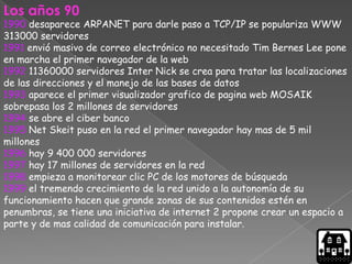 Los años 90
1990 desaparece ARPANET para darle paso a TCP/IP se populariza WWW
313000 servidores
1991 envió masivo de correo electrónico no necesitado Tim Bernes Lee pone
en marcha el primer navegador de la web
1992 11360000 servidores Inter Nick se crea para tratar las localizaciones
de las direcciones y el manejo de las bases de datos
1993 aparece el primer visualizador grafico de pagina web MOSAIK
sobrepasa los 2 millones de servidores
1994 se abre el ciber banco
1995 Net Skeit puso en la red el primer navegador hay mas de 5 mil
millones
1996 hay 9 400 000 servidores
1997 hay 17 millones de servidores en la red
1998 empieza a monitorear clic PC de los motores de búsqueda
1999 el tremendo crecimiento de la red unido a la autonomía de su
funcionamiento hacen que grande zonas de sus contenidos estén en
penumbras, se tiene una iniciativa de internet 2 propone crear un espacio a
parte y de mas calidad de comunicación para instalar.
 