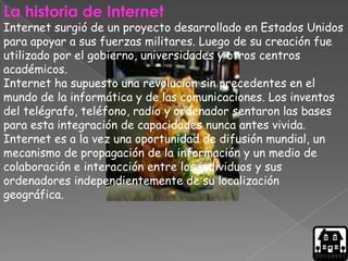 La historia de Internet
Internet surgió de un proyecto desarrollado en Estados Unidos
para apoyar a sus fuerzas militares. Luego de su creación fue
utilizado por el gobierno, universidades y otros centros
académicos.
Internet ha supuesto una revolución sin precedentes en el
mundo de la informática y de las comunicaciones. Los inventos
del telégrafo, teléfono, radio y ordenador sentaron las bases
para esta integración de capacidades nunca antes vivida.
Internet es a la vez una oportunidad de difusión mundial, un
mecanismo de propagación de la información y un medio de
colaboración e interacción entre los individuos y sus
ordenadores independientemente de su localización
geográfica.
 