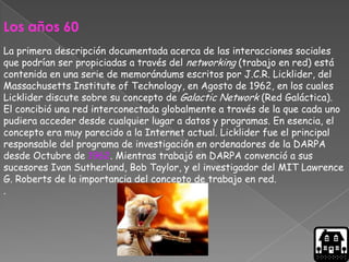 Los años 60
La primera descripción documentada acerca de las interacciones sociales
que podrían ser propiciadas a través del networking (trabajo en red) está
contenida en una serie de memorándums escritos por J.C.R. Licklider, del
Massachusetts Institute of Technology, en Agosto de 1962, en los cuales
Licklider discute sobre su concepto de Galactic Network (Red Galáctica).
El concibió una red interconectada globalmente a través de la que cada uno
pudiera acceder desde cualquier lugar a datos y programas. En esencia, el
concepto era muy parecido a la Internet actual. Licklider fue el principal
responsable del programa de investigación en ordenadores de la DARPA
desde Octubre de 1962. Mientras trabajó en DARPA convenció a sus
sucesores Ivan Sutherland, Bob Taylor, y el investigador del MIT Lawrence
G. Roberts de la importancia del concepto de trabajo en red.
.
 